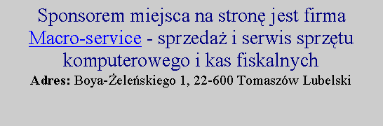 Pole tekstowe: Sponsorem miejsca na stronę jest firma 
Macro-service - sprzedaż i serwis sprzętu komputerowego i kas fiskalnych
Adres: Boya-Żeleńskiego 1, 22-600 Tomaszów Lubelski

